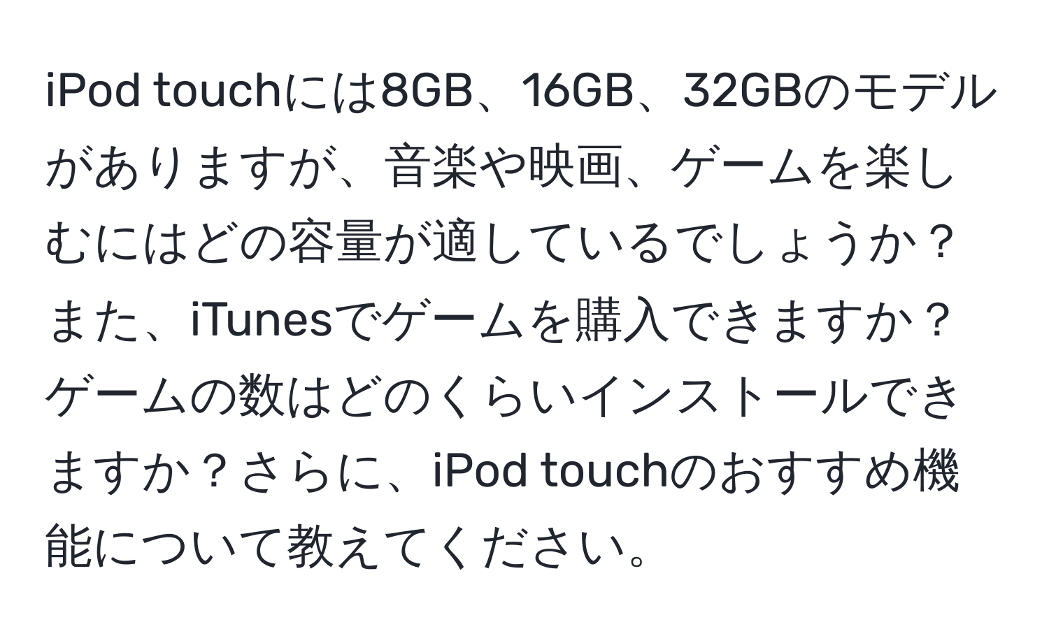 iPod touchには8GB、16GB、32GBのモデルがありますが、音楽や映画、ゲームを楽しむにはどの容量が適しているでしょうか？また、iTunesでゲームを購入できますか？ゲームの数はどのくらいインストールできますか？さらに、iPod touchのおすすめ機能について教えてください。