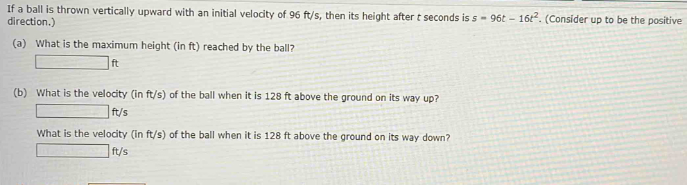 If a ball is thrown vertically upward with an initial velocity of 96 ft/s, then its height after t seconds is s=96t-16t^2. (Consider up to be the positive 
direction.) 
(a) What is the maximum height (in ft) reached by the ball?
□ ft
(b) What is the velocity (in ft/s) of the ball when it is 128 ft above the ground on its way up?
□ ft/ ς 
What is the velocity (in ft/ s) of the ball when it is 128 ft above the ground on its way down?
□ ft/s