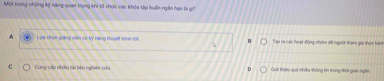 Một trong những kỹ năng quan trọng khi tố chức các khóa tập huấn ngần hạn là gì?
A Lựa chọn giảng viên có kỹ năng thuyết trình tốt. B Tạo ra các hoạt động nhóm đế người tham gia thực hành
C Cung cấp nhiều tài liệu nghiên cứu. D Giới thiệu quá nhiều thông tin trong thời gian ngân.