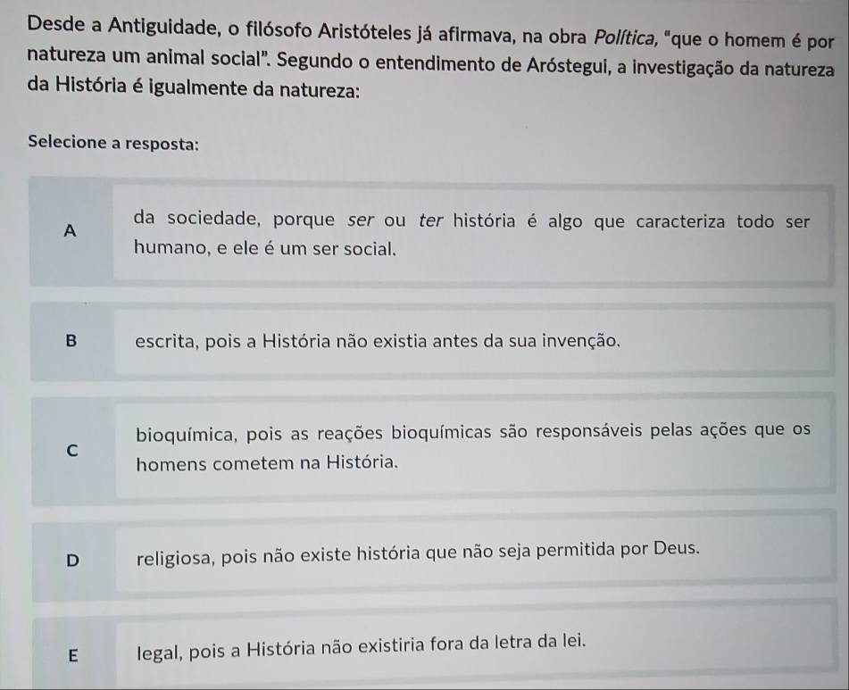 Desde a Antiguidade, o filósofo Aristóteles já afirmava, na obra Política, "que o homem é por
natureza um animal social'. Segundo o entendimento de Aróstegui, a investigação da natureza
da História é igualmente da natureza:
Selecione a resposta:
A da sociedade, porque ser ou ter história é algo que caracteriza todo ser
humano, e ele é um ser social.
B escrita, pois a História não existia antes da sua invenção.
bioquímica, pois as reações bioquímicas são responsáveis pelas ações que os
C
homens cometem na História.
D religiosa, pois não existe história que não seja permitida por Deus.
E legal, pois a História não existiria fora da letra da lei.