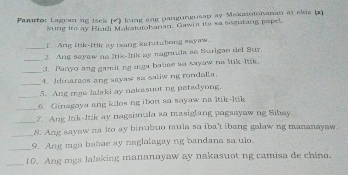 Panuto: Lagyan ng tsek (✔) kung ang pangungusap ay Makatotohanan at ekis (x) 
kung ito ay Hindi Makatotohanan. Gawin ito sa sagutang papel. 
1. Ang Itik-Itik ay isang katutubong sayaw. 
_2. Ang sayaw na Itik-Itik ay nagmula sa Surigao del Sur. 
_3. Panyo ang gamit ng mga babae sa sayaw na Itik-Itik. 
_ 
4. Idinaraos ang sayaw sa saliw ng rondalla. 
_5. Ang mga lalaki ay nakasuot ng patadyong. 
_6. Ginagaya ang kilos ng ibon sa sayaw na Itik-Itik 
_7. Ang Itik-Itik ay nagsimula sa masiglang pagsayaw ng Sibay. 
_8. Ang sayaw na ito ay binubuo mula sa iba’t ibang galaw ng mananayaw. 
_9. Ang mga babae ay naglalagay ng bandana sa ulo. 
_10. Ang mga lalaking mananayaw ay nakasuot ng camisa de chino.