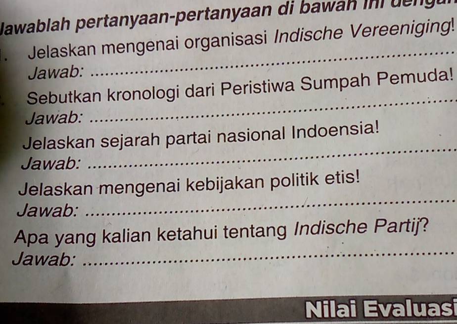 Nawablah pertanyaan-pertanyaan di bawah in i d g 
Jelaskan mengenai organisasi Indische Vereeniging! 
Jawab: 
_ 
_ 
Sebutkan kronologi dari Peristiwa Sumpah Pemuda! 
Jawab: 
_ 
Jelaskan sejarah partai nasional Indoensia! 
Jawab: 
Jelaskan mengenai kebijakan politik etis! 
Jawab: 
_ 
_ 
Apa yang kalian ketahui tentang Indische Partij? 
Jawab: 
Nilai Evaluasi