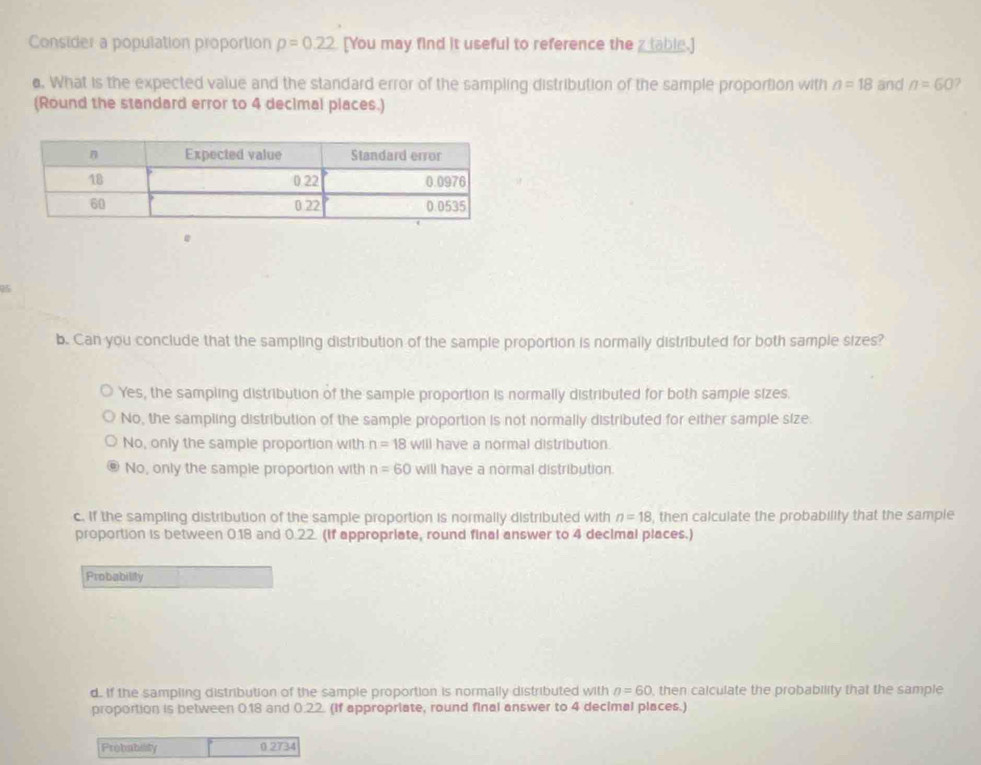 Consider a population proportion p=0.22 [You may find it useful to reference the z table.]
o. What is the expected value and the standard error of the sampling distribution of the sample proportion with n=18 and n=60 2
(Round the standard error to 4 decimal places.)
25
b. Can you conclude that the sampling distribution of the sample proportion is normally distributed for both sample sizes?
Yes, the sampling distribution of the sample proportion is normally distributed for both sample sizes.
No, the sampling distribution of the sample proportion is not normally distributed for either sample size.
No, only the sample proportion with n=18 will have a normal distribution.
No, only the sample proportion with n=60 will have a normal distribution.
c. If the sampling distribution of the sample proportion is normally distributed with n=18 , then calculate the probability that the sample
proportion is between 0.18 and 0.22. (If appropriate, round final answer to 4 decimal places.)
Probability
d. If the sampling distribution of the sample proportion is normally distributed with n=60 , then calculate the probability that the sample
proportion is between 0.18 and 0.22. (If appropriate, round final answer to 4 decimal places.)
Probability 0 2734