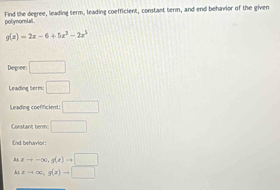 Find the degree, leading term, leading coefficient, constant term, and end behavior of the given 
polynomial.
g(x)=2x-6+5x^2-2x^5
Degree: □ 
Leading term: □ 
Leading coefficient: □ 
Constant term: □ 
End behavior: 
As xto -∈fty , g(x)to □
As xto ∈fty , g(x)to □