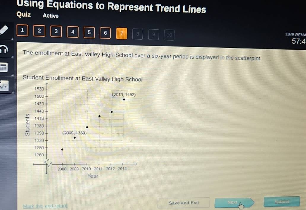 Using Equations to Represent Trend Lines
Quiz Active
1 2 3 4 5 6 7 8 9 10 TIME REMA
57:4
The enrollment at East Valley High School over a six-year period is displayed in the scatterplot.
Student Enrollment at E
sqrt(x)
Mark this and return Save and Exit Next
Submit