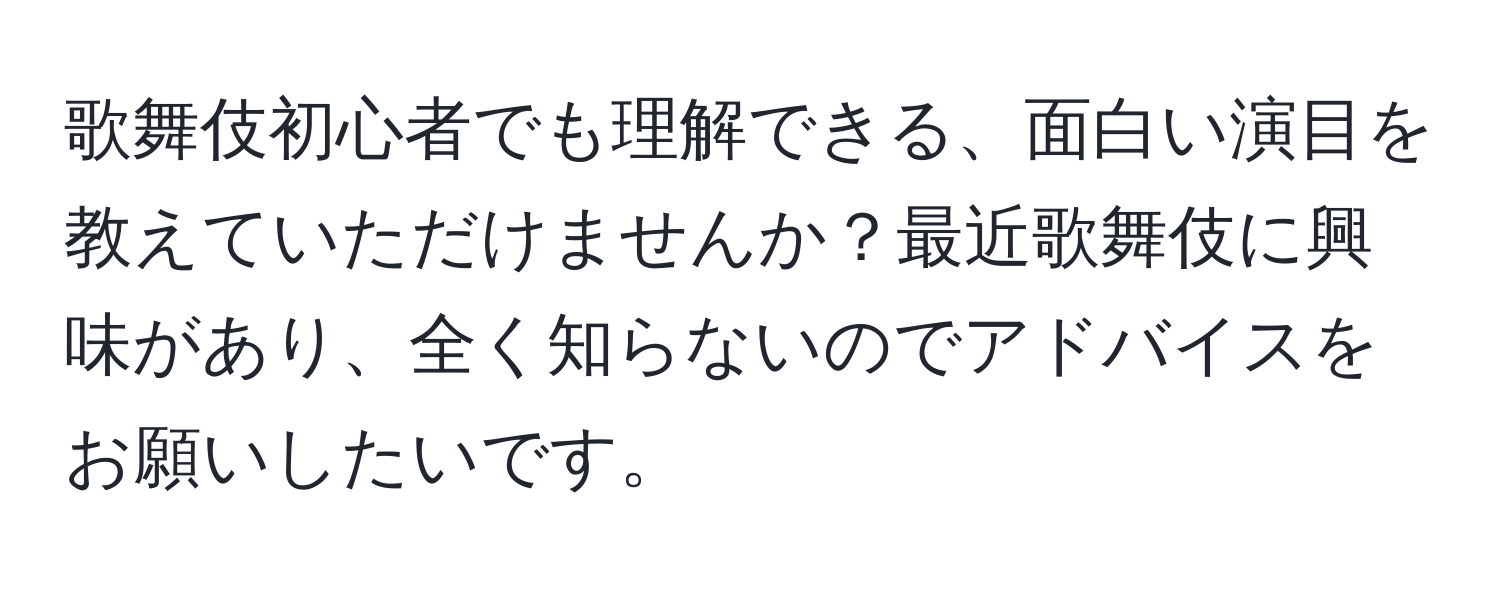 歌舞伎初心者でも理解できる、面白い演目を教えていただけませんか？最近歌舞伎に興味があり、全く知らないのでアドバイスをお願いしたいです。