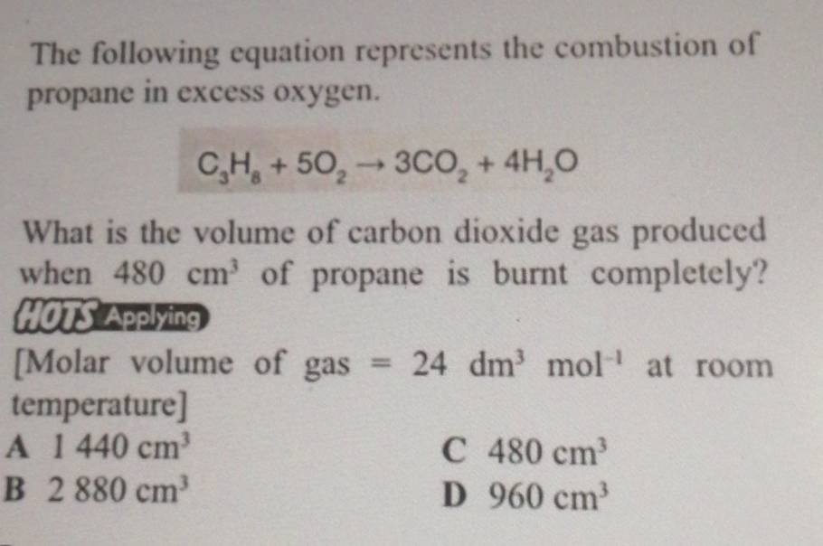 The following equation represents the combustion of
propane in excess oxygen.
C_3H_8+5O_2to 3CO_2+4H_2O
What is the volume of carbon dioxide gas produced
when 480cm^3 of propane is burnt completely?
HOTS Applying
[Molar volume of gas =24dm^3mol^(-1) at room
temperature]
A 1440cm^3
C 480cm^3
B 2880cm^3
D 960cm^3