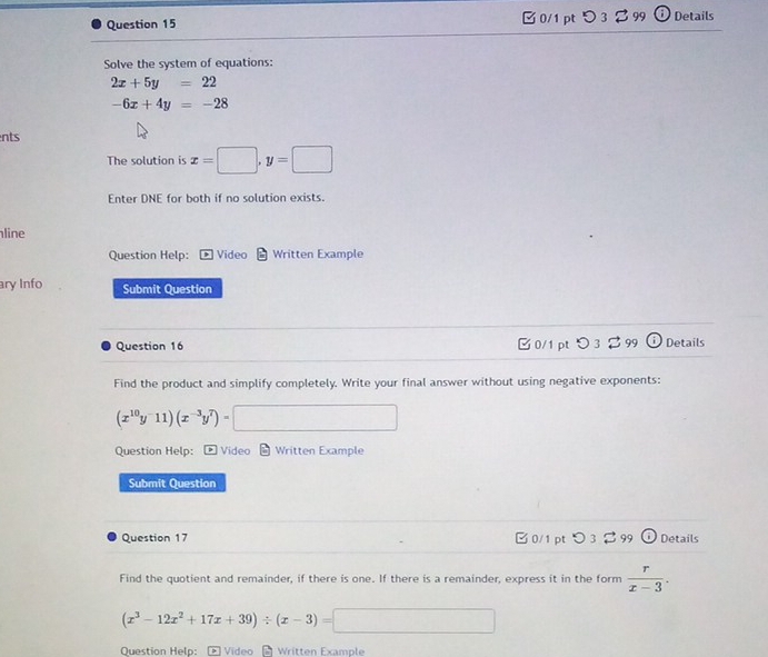 □ 0/1 pt つ 3♂ 99 Details 
Solve the system of equations:
2x+5y=22
-6x+4y=-28
ents 
The solution is x=□ .1 y=□
Enter DNE for both if no solution exists. 
line 
Question Help: Video Written Example 
ary Info Submit Question 
Question 16 □ 0/1 pt ○ 3 % 99 Details 
Find the product and simplify completely. Write your final answer without using negative exponents:
(x^(10)y^-11)(x^(-3)y^7)=□
Question Help: * Video - Written Example 
Submit Question 
Question 17 ✔0/1 pt 299 (i) Details 
Find the quotient and remainder, if there is one. If there is a remainder, express it in the form  r/x-3 .
(x^3-12x^2+17x+39)/ (x-3)=□
Question Help: Video Written Example