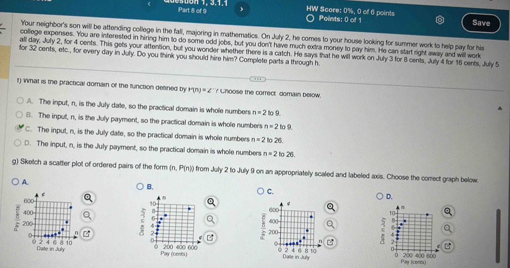 tion 1, 3.1.1 HW Score: 0%, 0 of 6 points
Part 8 of 9 >
Points: 0 of 1 Save
Your neighbor's son will be attending college in the fall, majoring in mathematics. On July 2, he comes to your house looking for summer work to help pay for his
college expenses. You are interested in hiring him to do some odd jobs, but you don't have much extra money to pay him. He can start right away and will work
all day, July 2, for 4 cents. This gets your attention, but you wonder whether there is a catch. He says that he will work on July 3 for 8 cents, July 4 for 16 cents, July 5
for 32 cents, etc., for every day in July. Do you think you should hire him? Complete parts a through h.
T) What is the practical domain of the function defined by P(n)=2^(·) ? Choose the correct domain below.
A. The input, n, is the July date, so the practical domain is whole numbers n=2 fo°
B. The input, n, is the July payment, so the practical domain is whole numbers n=2 to9.
C. The input, n, is the July date, so the practical domain is whole numbers n=2 to 26.
D. The input, n, is the July payment, so the practical domain is whole numbers n=2 to 26.
g) Sketch a scatter plot of ordered pairs of the form (n,P(n)) from July 2 to July 9 on an appropriately scaled and labeled axis. Choose the correct graph below.
A.
B.
e
C.
600
n
D.
10
g
8
400 600
n
10
6
400 8
ς 2
200 4 ς 6
0 n
4
0
δ 200
0 - n 2
0 2 4 6 8 10 200 400 600 2 q 6 8 10 200 400 600
0
0
0
Date in July Pay (cents) Date in July Pay (cents)