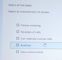 Select all that apply
Select alll characteristics of viruses.
Clearly nonliving
Parasites of cells
Can replicate outside cells
Acellular
Have mitochondria