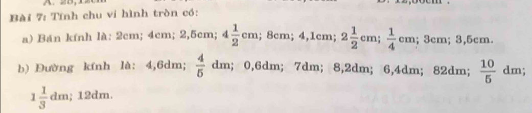 Tính chu vi hình tròn có: 
a) Bán kính là: 2cm; 4cm; 2,5cm; 4 1/2 cm; 8cm; 4,1cm; 2 1/2 cm;  1/4  cm; 3cm; 3,5cm.
 4/5 
b) Đường kính là: 4,6dm; dm; 0, 6dm; 7dm; 8,2dm; 6,4dm; 82dm;  10/5  dm;
1 1/3 dm; 12dm.