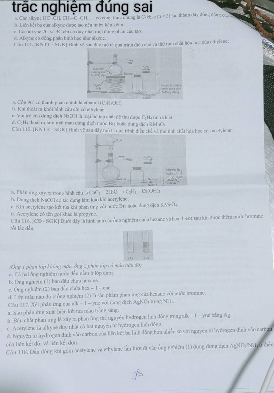 trắc nghiệm đúng sai
a. Các alkyne HCequiv CH,CH_3-Cequiv CH. có công thức chung là C₆H2 _n-2(n≥ 2) tạao thành dãy đồng đãng của
b. Liên kết ba của alkyne được tạo nên từ ba liên kết π.
c. Các alkyne 2C và 3C chi có duy nhất một đồng phân cầu tạo.
d. Alkyne có đồng phân hình học như alkene.
Câu 114. [KNTT - SGK] Hình vẽ sau đây mô tả quá trình điều chế và thữ tính chất hóa học của ethylene:
a. Cồn 96° có thành phần chínhl (C_2H_5OH)
b. Khí thoát ra khỏi bình cầu chi có ethylene
c. Vai trò của dung dịch NaOH là loại bỏ tạp chất đề thu được C₂H₄ tinh khiết.
d. C₂H₄ thoát ra làm mất màu dung dịch nước Br₂ hoặc dung dịch KMnO_4.
Câu 115. [KNTT - SGK] Hình về sau đây mô tả quá trình điều chế và thứ tinh chất hóa học của acetylene:
a. Phản ứng xảy ra trong bình cầu là CaC_2+2H_2Oto C_2H_2+Ca(OH)_2.
b. Dung dịch NaOH có tác dụng làm khô khí acetylene.
c. Khí acetylene tạo kết tùa khi phản ứng với nước Br₂ hoặc dung dịch KMnO₄.
d. Acetylene có tên gọi khác là propyne.
Câu 116. [CD - SGK] Dưới đây là hình ảnh các ống nghiệm chứa hexane và hex-1-ene sau khi được thêm nước bromine
rồi lắc đều.
(Ông 1 phân lớp không màu, ống 2 phân lớp có màu nâu đỏ)
a. Cả hai ổng nghiệm nước đều nằm ở lớp dưới.
b. Ông nghiệm (1) ban đầu chứa hexane.
c. Ông nghiệm (2) ban đầu chứa hex − 1 - ene.
d. Lớp màu nâu đỏ ở ống nghiệm (2) là sản phầm phản ứng của hexane với nước bromine.
Câu 117. Xét phản ứng của alk - 1 - yne với dung dịch AgNO3 trong NH₃.
a. Sau phản ứng xuất hiện kết tủa màu trắng sáng.
b. Bản chất phản ứng là xảy ra phản ứng thế nguyên hydrogen linh động trong alk - 1 - yne bằng Ag.
c. Acetylene là alkyne duy nhất có hai nguyên tử hydrogen linh động.
d. Nguyên tử hydrogen đính vào carbon của liên kết ba linh động hơn nhiều so với nguyên tử hydrogen đính vào carbon
của liên kết đôi và liên kết đơn.
Câu 118. Dẫn dòng khí gồm acetylene và ethylene lần lượt đi vào ống nghiệm (1) đựng dưng dịch AgNO₃/NH; ở điều