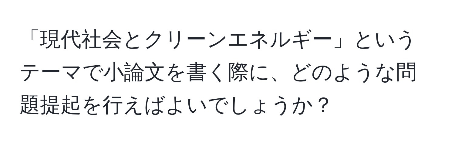 「現代社会とクリーンエネルギー」というテーマで小論文を書く際に、どのような問題提起を行えばよいでしょうか？