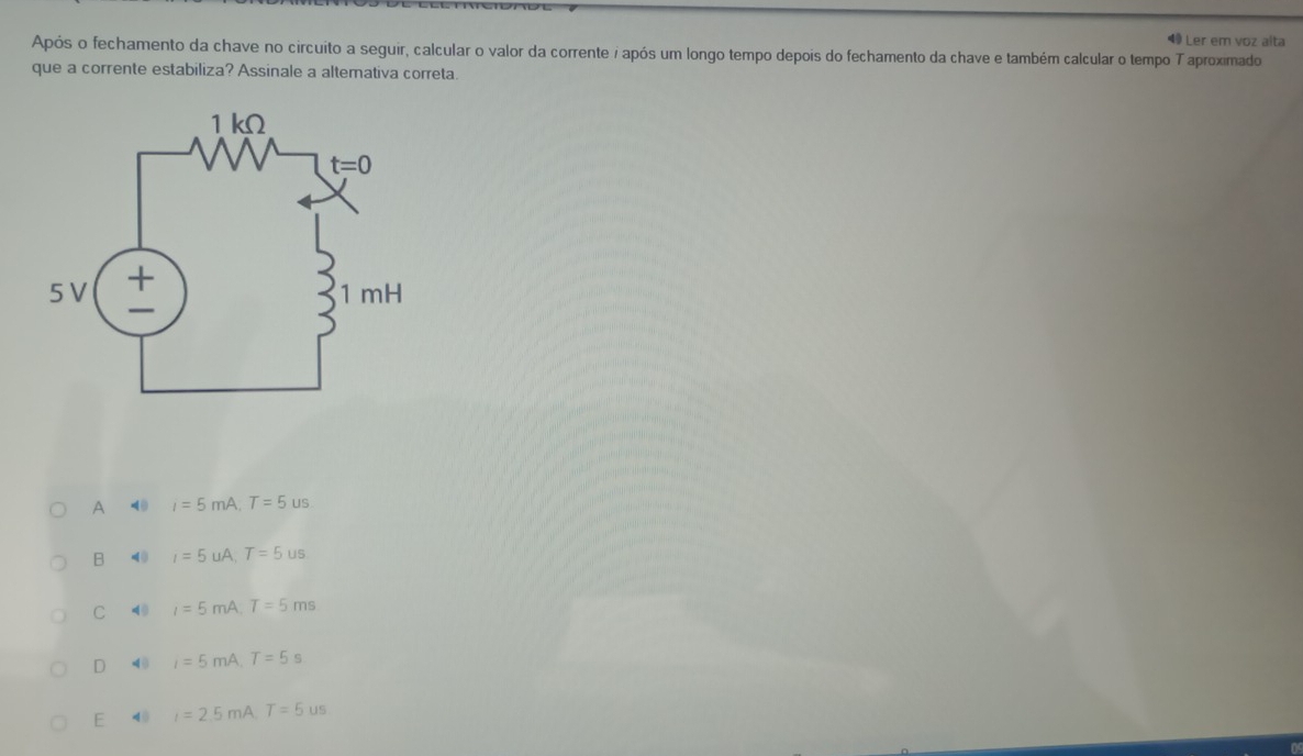 ◀9 Ler em voz alta
Após o fechamento da chave no circuito a seguir, calcular o valor da corrente i após um longo tempo depois do fechamento da chave e também calcular o tempo T aproximado
que a corrente estabiliza? Assinale a altemativa correta
A 40 I=5mA,T=5us
B (0 I=5u/ A. T=5us
C 40 I=5mA T=5ms
D 4 I=5mA T=5s
E 40 I=2.5m A. T=5us