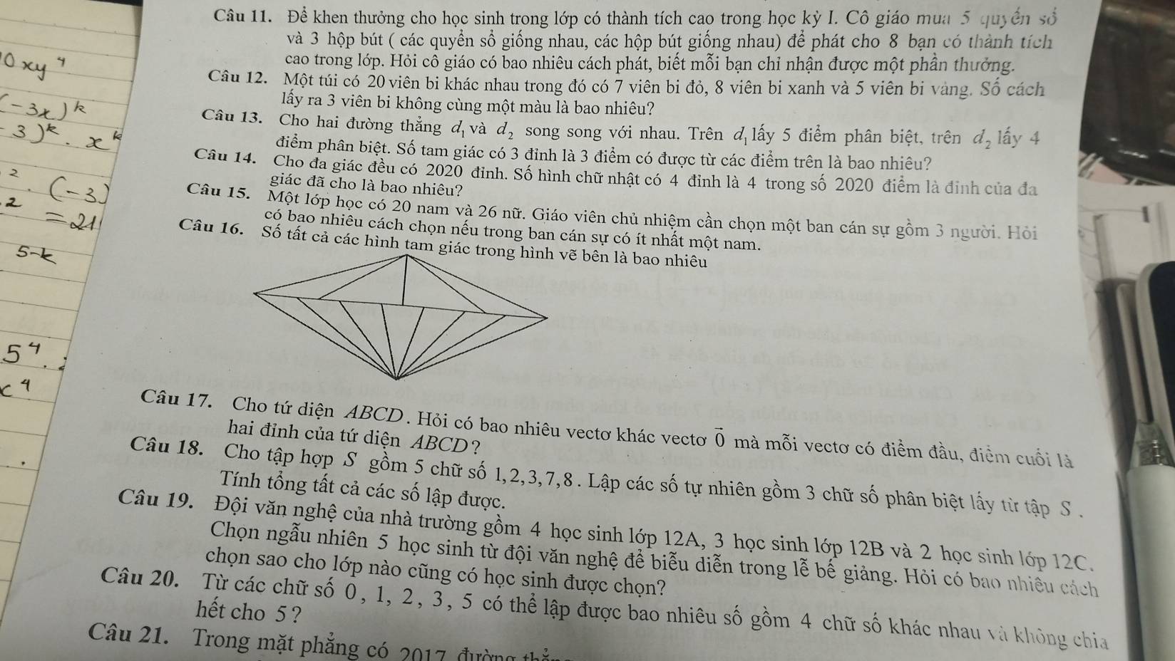 Để khen thưởng cho học sinh trong lớp có thành tích cao trong học kỳ I. Cô giáo mua 5 quyền số
và 3 hộp bút ( các quyển sổ giống nhau, các hộp bút giống nhau) để phát cho 8 bạn có thành tích
cao trong lớp. Hỏi cô giáo có bao nhiêu cách phát, biết mỗi bạn chỉ nhận được một phần thưởng.
Câu 12. Một túi có 20 viên bi khác nhau trong đó có 7 viên bi đỏ, 8 viên bi xanh và 5 viên bi vàng. Số cách
lấy ra 3 viên bi không cùng một màu là bao nhiêu?
Câu 13. Cho hai đường thẳng d_1 và d_2 song song với nhau. Trên đ lấy 5 điểm phân biệt, trên ở l_2 lấy 4
điểm phân biệt. Số tam giác có 3 đinh là 3 điểm có được từ các điểm trên là bao nhiêu?
Câu 14. Cho đa giác đều có 2020 đinh. Số hình chữ nhật có 4 đỉnh là 4 trong số 2020 điểm là đinh của đa
giác đã cho là bao nhiêu?
Câu 15. Một lớp học có 20 nam và 26 nữ. Giáo viên chủ nhiệm cần chọn một ban cán sự gồm 3 người. Hỏi
có bạo nhiêu cách chọn nếu trong ban cán sự có ít nhất một nam.
Câu 16. Số tất cả các hình tam giác trong hình vẽ bên là bao nhiêu
Câu 17. Cho tứ diện ABCD. Hỏi có bao nhiêu vectơ khác vectơ vector 0 mà mỗi vectơ có điểm đầu, điểm cuối là
hai đỉnh của tứ diện ABCD?
Câu 18. Cho tập hợp S gồm 5 chữ số 1,2,3,7,8 . Lập các số tự nhiên gồm 3 chữ số phân biệt lấy từ tập S .
Tính tổng tất cả các số lập được.
Câu 19. Đội văn nghệ của nhà trường gồm 4 học sinh lớp 12A, 3 học sinh lớp 12B và 2 học sinh lớp 12C.
Chọn ngẫu nhiên 5 học sinh từ đội văn nghệ để biễu diễn trong lễ bế giảng. Hỏi có bao nhiều cách
chọn sao cho lớp nào cũng có học sinh được chọn?
Câu 20. Từ các chữ số 0, 1, 2, 3, 5 có thể lập được bao nhiêu số gồm 4 chữ số khác nhau và không chia hết cho 5 ?
Câu 21. Trong mặt phẳng có 2017, đường thể