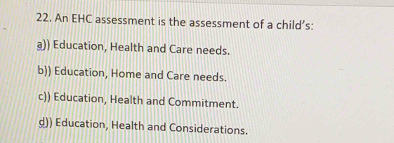 An EHC assessment is the assessment of a child’s:
a)) Education, Health and Care needs.
b)) Education, Home and Care needs.
c)) Education, Health and Commitment.
d)) Education, Health and Considerations.