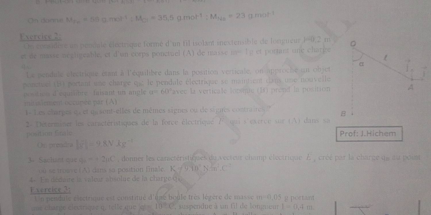 On donne M_Fe=56g.mol^(-1) : M_Cl=35.5g.mol^(-1) : M_Na=23g.mol^(-1)
Exercice 2: 
On considère un pendule électrique formé d'un fil isolant inextensible de longueur 1=0,2 m 。 
et de masse négligeable, et d'un corps ponctuel (A) de masse m=1g et portant une charge 
q√ 
α 
Le pendule électrique étant à l'équilibre dans la position verticale, on approche un objet 
ponctuel (B) portant une charge qut le pendule électrique se maintient dans une nouvelle 
position d'équilibre faisant un angle alpha =60° avec la verticale lorsque (B) prend la position 
A 
mitialement occupée par (A) 
1- Les charges qx et qu sont-elles de mêmes signes ou de signes contraires? 
B 
2- Déterminer les caractéristiques de la force électriqué l^2 qui s exerce sur (A) dans sa 
position finale Prof: J.Hichem 
On prendra ||g^-endvmatrix =9.kg^(-1)
3- Sachant que q_a=+2mu C donner les caractéristiques du vecteur champ électrique E , créé par la charge qe au point 
ou se troave (A) dans sa position finale. K!= 9.10^9Nm^2.C^(-2)
4- En déduire la valeur absolue de la charge q
Exercice 3: 
Un pendule électrique est constitué d'uné boule très légère de masse m=0.05 g portant 
une charge électrique q, telle que |q|=10.0 , suspendue à un fil de longueur l=0,4m.