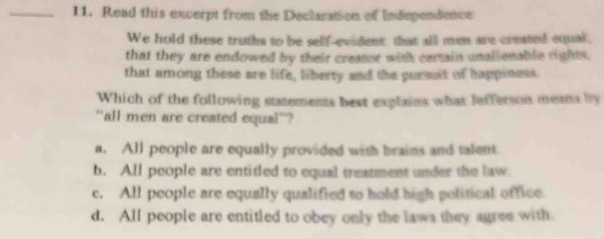 Read this excerpt from the Declaration of Indegendence
We hold these truths to be self-evident: that all men are created equal,
that they are endowed by their creator with certain unalienable rights,
that among these are life, liberty and the pursuit of happiness
Which of the following statements best explains what Jefferson means by
"all men are created equal'?
a. All people are equally provided with brains and talent
b. All people are entitled to equal treatment under the law
c. All people are equally qualified to hold high political office.
d. All people are entitled to obey only the laws they agree with.