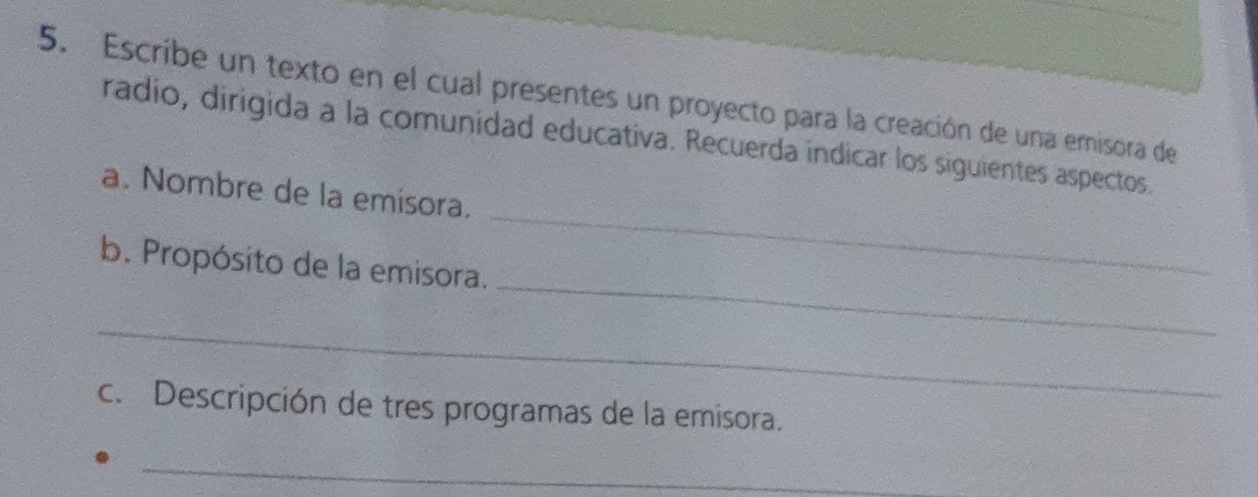 Escribe un texto en el cual presentes un proyecto para la creación de una emisora de 
radio, dirigida a la comunidad educativa. Recuerda indicar los siguientes aspectos. 
a. Nombre de la emisora. 
_ 
b. Propósito de la emisora. 
_ 
_ 
c. Descripción de tres programas de la emisora. 
_