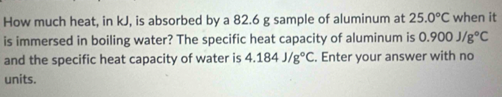 How much heat, in kJ, is absorbed by a 82.6 g sample of aluminum at 25.0°C when it 
is immersed in boiling water? The specific heat capacity of aluminum is 0.900J/g°C
and the specific heat capacity of water is 4.184J/g°C. Enter your answer with no 
units.