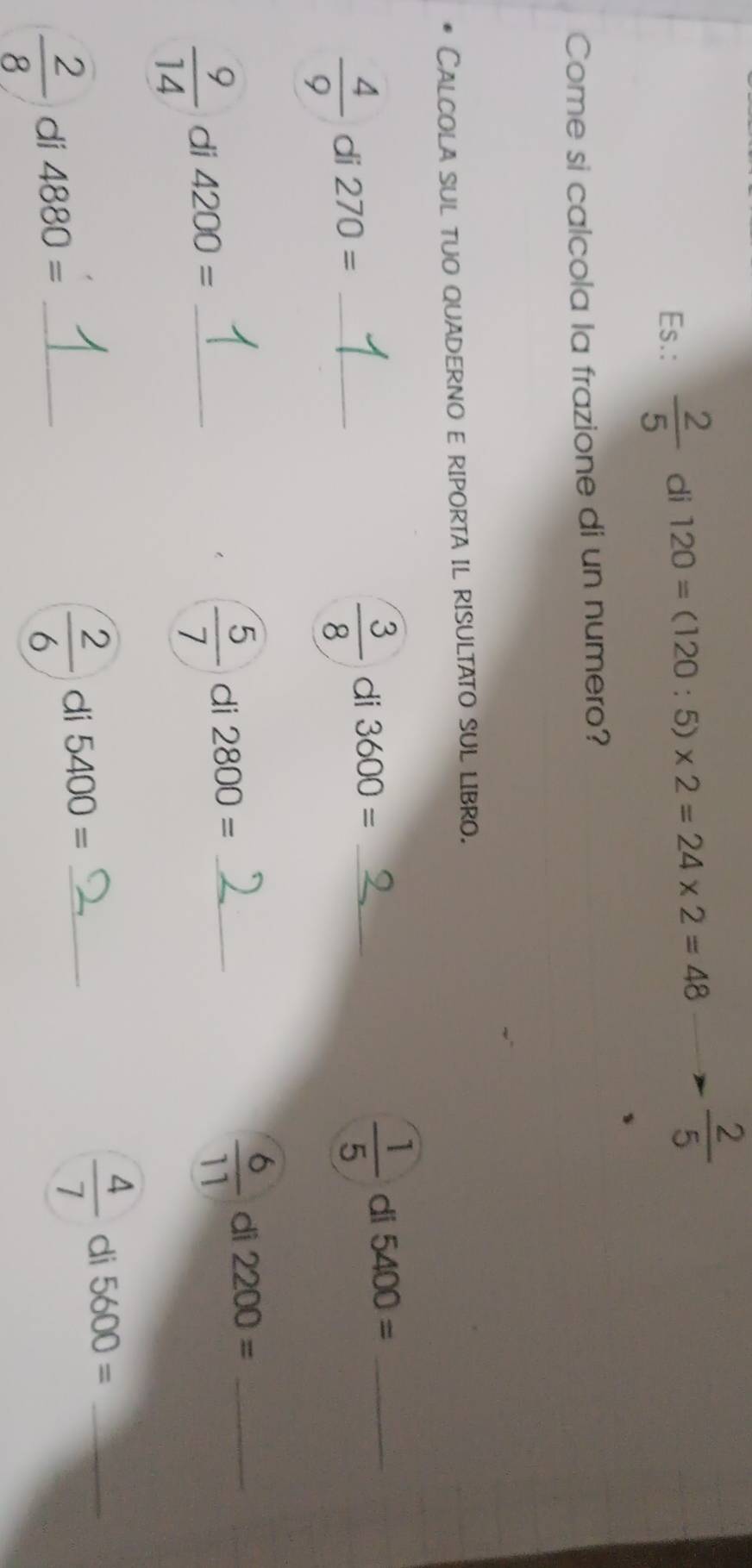 Es.:  2/5  di 120=(120:5)* 2=24* 2=48  2/5 
Come si calcola la frazione di un numero? 
Calcola sul tuo quaderno e riporta il risultato sul libro.
 4/9  di 270= _
 3/8  di 3600= _
 1/5  di 5400= _
 9/14  di 4200= _
 5/7  di 2800= _
 6/11  di 2200= _
 2/8  di 4880= _
 2/6  di 5400= _
 4/7  di 5600= _