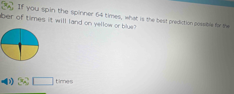 A If you spin the spinner 64 times, what is the best prediction possible for the 
ber of times it will land on yellow or blue? 
times