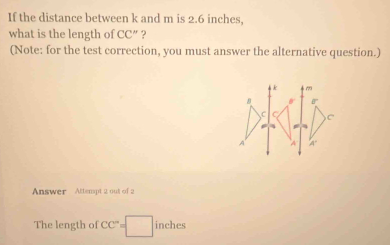 If the distance between k and m is 2.6 inches,
what is the length of CC' ' ?
(Note: for the test correction, you must answer the alternative question.)
Answer Attempt 2 out of 2
The length of CC''=□ inches