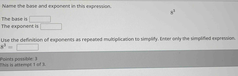 Name the base and exponent in this expression.
8^3
The base is □
The exponent is □ 
Use the definition of exponents as repeated multiplication to simplify. Enter only the simplified expression.
8^3= _  
Points possible: 3 
This is attempt 1 of 3.