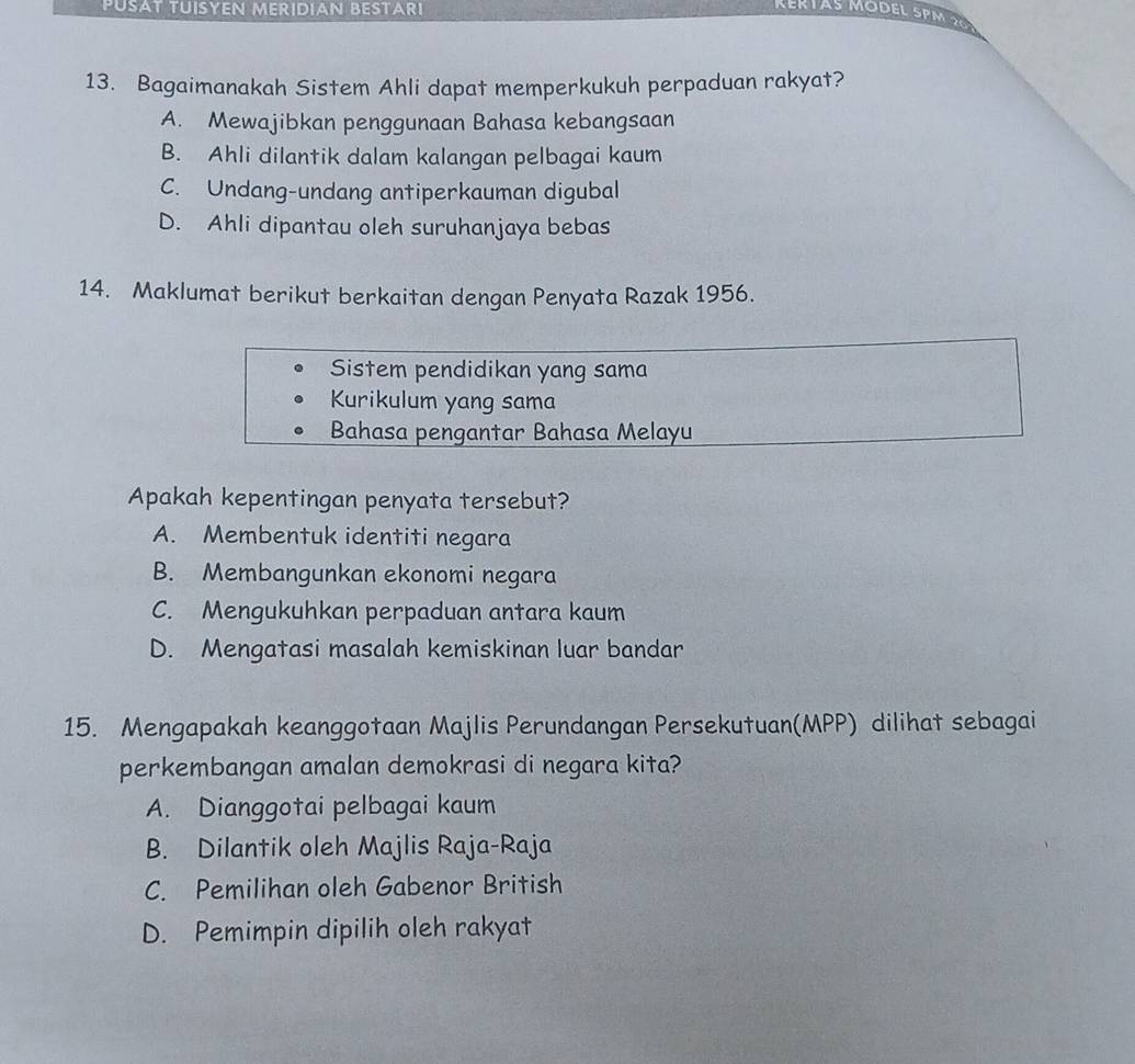 PUSAT TUISYEN MER ID IAN BESTARI
13. Bagaimanakah Sistem Ahli dapat memperkukuh perpaduan rakyat?
A. Mewajibkan penggunaan Bahasa kebangsaan
B. Ahli dilantik dalam kalangan pelbagai kaum
C. Undang-undang antiperkauman digubal
D. Ahli dipantau oleh suruhanjaya bebas
14. Maklumat berikut berkaitan dengan Penyata Razak 1956.
Sistem pendidikan yang sama
Kurikulum yang sama
Bahasa pengantar Bahasa Melayu
Apakah kepentingan penyata tersebut?
A. Membentuk identiti negara
B. Membangunkan ekonomi negara
C. Mengukuhkan perpaduan antara kaum
D. Mengatasi masalah kemiskinan luar bandar
15. Mengapakah keanggotaan Majlis Perundangan Persekutuan(MPP) dilihat sebagai
perkembangan amalan demokrasi di negara kita?
A. Dianggotai pelbagai kaum
B. Dilantik oleh Majlis Raja-Raja
C. Pemilihan oleh Gabenor British
D. Pemimpin dipilih oleh rakyat