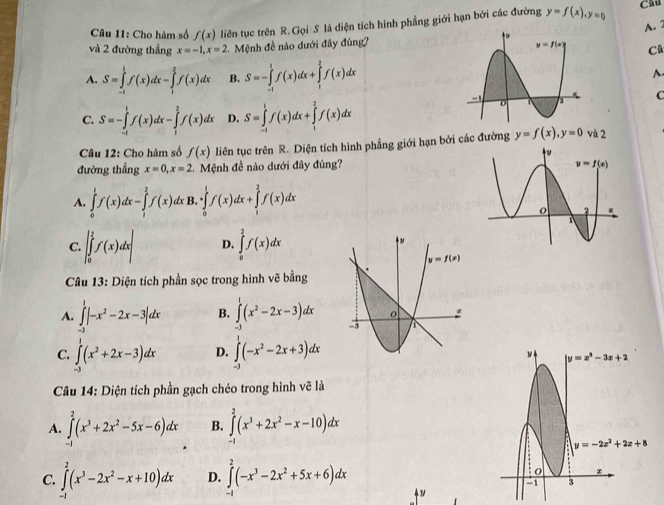 Cho hàm số f(x) liên tục trên R. Gọi S là diện tích hình phẳng giới hạn bởi các đường y=f(x),y=0
Cầu
A. 2
và 2 đường thẳng x=-1,x=2 2.  Mệnh đề nào dưới đây đúng?
Câ
A. S=∈tlimits _(-1)^1f(x)dx-∈tlimits _1^(2f(x)dx B. S=-∈tlimits _(-1)^1f(x)dx+∈tlimits _1^2f(x)dx A.
C
C. S=-∈tlimits _(-1)^1f(x)dx-∈tlimits _1^2f(x)dx D. S=∈tlimits _(-1)^1f(x)dx+∈tlimits _1^2f(x)dx
Câu 12: Cho hàm số f(x) liên tục trên R. Diện tích hình phẳng giới hạn bởi các đường y=f(x),y=0 và 2
đường thẳng x=0,x=2.  Mệnh đề nào dưới đây đúng?
A. ∈tlimits _0^1f(x)dx-∈tlimits _1^2f(x) :x B, · ∈tlimits _0^1f(x)dx+∈tlimits _1^2f(x)dx
C. |∈tlimits _0^2f(x)dx| D. ∈tlimits _0^2f(x)dx
Câu 13: Diện tích phần sọc trong hình vẽ bằng
A. ∈tlimits _(-3)^1|-x^2)-2x-3|dx B. ∈tlimits _0^(1(x^2)-2x-3)dx
C. ∈t _0^(1(x^2)+ D. ∈tlimits _(-1)^1(-x^2-2x+3)dx
Câu 14: Diện tích phần gạch chéo trong hình vẽ là
A. ∈tlimits _(-1)^2(x^3+2x^2-5x-6)dx B. ∈tlimits _0^(2(x^3)+2x^2-x-10)dx
C. ∈tlimits^2(x^3-2x^2-x+10)dx D. ∈t^(2^2(-x^3)-2x^2+5x+6)dx
4 3