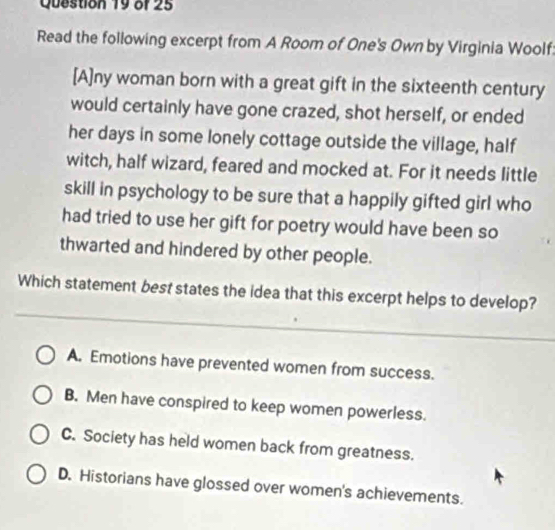 Read the following excerpt from A Room of One's Own by Virginia Woolf
[A]ny woman born with a great gift in the sixteenth century
would certainly have gone crazed, shot herself, or ended
her days in some lonely cottage outside the village, half
witch, half wizard, feared and mocked at. For it needs little
skill in psychology to be sure that a happily gifted girl who
had tried to use her gift for poetry would have been so
thwarted and hindered by other people.
_
Which statement best states the idea that this excerpt helps to develop?
_
A. Emotions have prevented women from success.
B. Men have conspired to keep women powerless.
C. Society has held women back from greatness.
D. Historians have glossed over women's achievements.