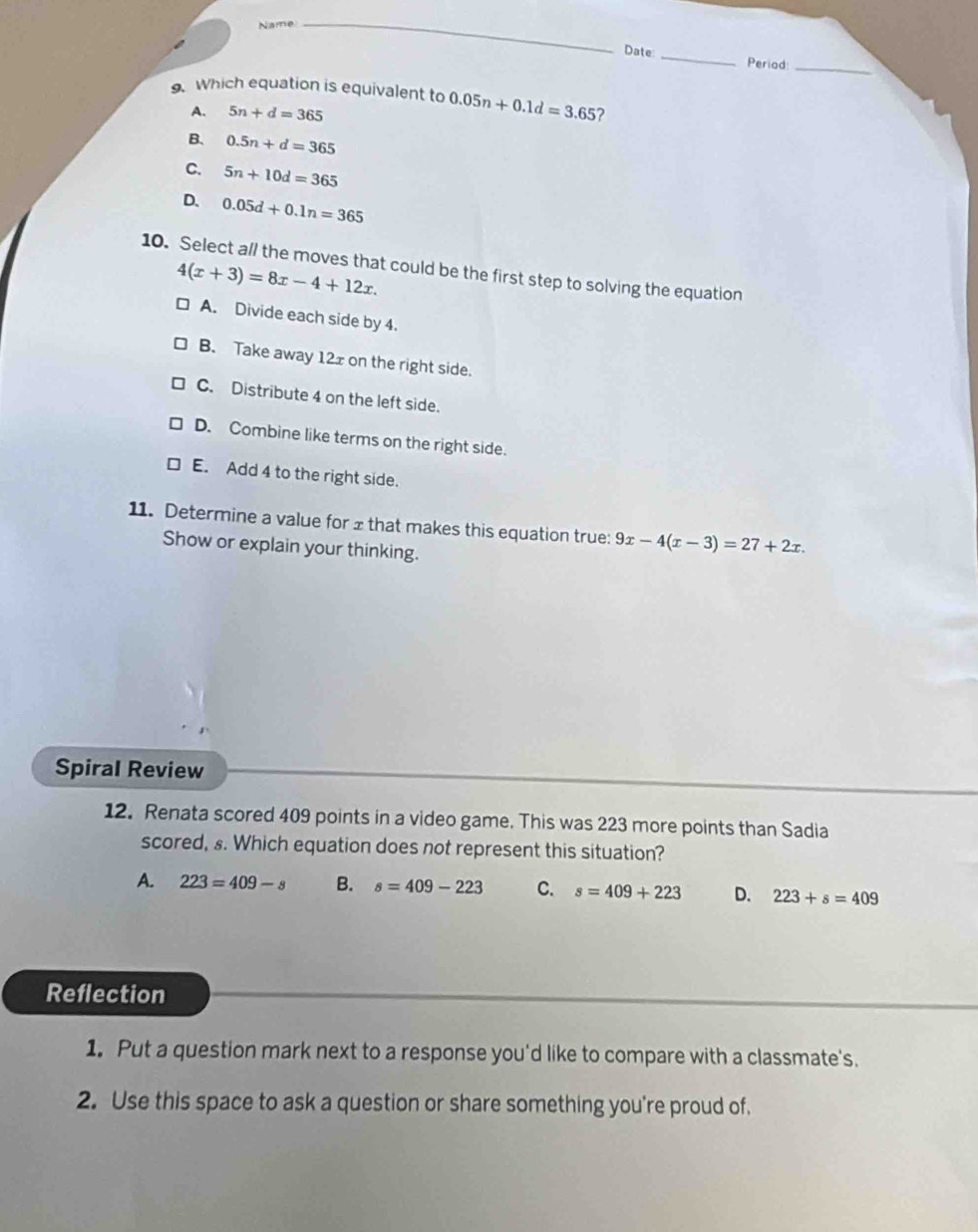 Name_
Date _Period_
9. Which equation is equivalent to 0.05n+0.1d=3.65 2
A. 5n+d=365
B. 0.5n+d=365
C. 5n+10d=365
D. 0.05d+0.1n=365
10. Select al/ the moves that could be the first step to solving the equation
4(x+3)=8x-4+12x.
A. Divide each side by 4.
B. Take away 12x on the right side.
C. Distribute 4 on the left side.
D. Combine like terms on the right side.
E. Add 4 to the right side.
11. Determine a value for ±that makes this equation true: 9x-4(x-3)=27+2x. 
Show or explain your thinking.
Spiral Review
12. Renata scored 409 points in a video game. This was 223 more points than Sadia
scored, s. Which equation does not represent this situation?
A. 223=409-s B. s=409-223 C. s=409+223 D. 223+s=409
Reflection
1. Put a question mark next to a response you'd like to compare with a classmate's.
2. Use this space to ask a question or share something you're proud of.