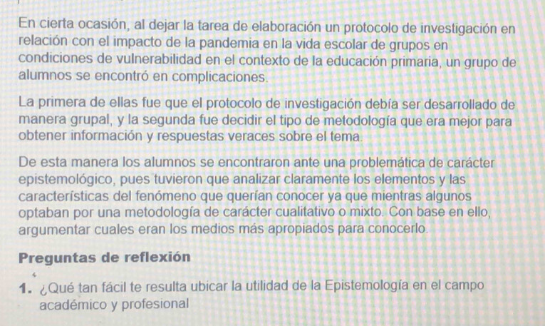 En cierta ocasión, al dejar la tarea de elaboración un protocolo de investigación en 
relación con el impacto de la pandemia en la vida escolar de grupos en 
condiciones de vulnerabilidad en el contexto de la educación primaria, un grupo de 
alumnos se encontró en complicaciones. 
La primera de ellas fue que el protocolo de investigación debía ser desarrollado de 
manera grupal, y la segunda fue decidir el tipo de metodología que era mejor para 
obtener información y respuestas veraces sobre el tema. 
De esta manera los alumnos se encontraron ante una problemática de carácter 
epistemológico, pues tuvieron que analizar claramente los elementos y las 
características del fenómeno que querían conocer ya que mientras algunos 
optaban por una metodología de carácter cualitativo o mixto. Con base en ello, 
argumentar cuales eran los medios más apropiados para conocerlo. 
Preguntas de reflexión 
1. ¿Qué tan fácil te resulta ubicar la utilidad de la Epistemología en el campo 
académico y profesional