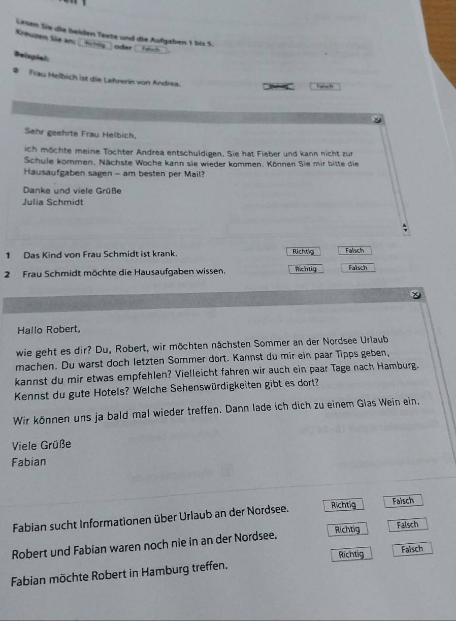 Lesen Sie die beiden Texte und die Aufgaben 1 bis 5.
Kreuzen Sie an L tchtig ) oder (Fich

Belspiel:
Flau Helbich ist die Lehrerin von Andrea.
a Fahsch
Sehr geehrts Frau Helbich,
ich möchte meine Töchter Andrea entschuldigen. Sie hat Fieber und kann nicht zur
Schule kommen. Nächste Woche kann sie wieder kommen, Können Sie mir bitte die
Hausaufgaben sagen - am besten per Mail?
Danke und viele Grüße
Julia Schmidt
1 Das Kind von Frau Schmidt ist krank. Richtig Falsch
2 Frau Schmidt möchte die Hausaufgaben wissen.
Richtig Falsch
Hallo Robert,
wie geht es dir? Du, Robert, wir möchten nächsten Sommer an der Nordsee Urlaub
machen. Du warst doch letzten Sommer dort. Kannst du mir ein paar Tipps geben,
kannst du mir etwas empfehlen? Vielleicht fahren wir auch ein paar Tage nach Hamburg.
Kennst du gute Hotels? Welche Sehenswürdigkeiten gibt es dort?
Wir können uns ja bald mal wieder treffen. Dann lade ich dich zu einem Glas Wein ein.
Viele Grüße
Fabian
Fabian sucht Informationen über Urlaub an der Nordsee. Richtig Falsch
Richtig Falsch
Robert und Fabian waren noch nie in an der Nordsee.
Richtig Falsch
Fabian möchte Robert in Hamburg treffen.