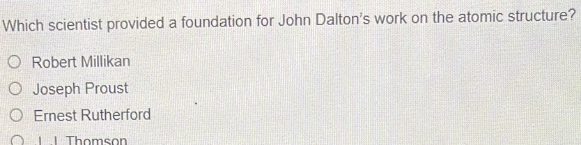 Which scientist provided a foundation for John Dalton's work on the atomic structure?
Robert Millikan
Joseph Proust
Ernest Rutherford
| | Thomson