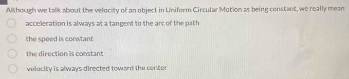 Although we talk about the velocity of an object in Uniform Circular Motion as being constant, we really mean
acceleration is always at a tangent to the arc of the path
the speed is constant
the direction is constant
velocity is always directed toward the center