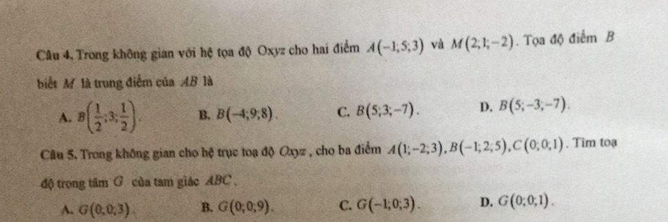 Trong không gian với hệ tọa độ Oxyz cho hai điểm A(-1;5;3) và M(2;1;-2). Tọa độ điểm B
biết M là trung điểm của AB là
A. B( 1/2 ;3; 1/2 ). B. B(-4;9;8). C. B(5;3;-7). D. B(5;-3;-7). 
Câu 5. Trong không gian cho hệ trục toạ độ Oxyz , cho ba điểm A(1;-2;3), B(-1;2;5), C(0;0;1). Tim toạ
độ trong tâm G của tam giác ABC.
A. G(0,0,3). B. G(0;0;9). C. G(-1;0;3). D. G(0;0;1).