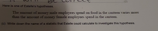 .(2) 
Here is one of Estelle's hypotheses. 
The amount of money male employees spend on food in the canteen varies more 
than the amount of money female employees spend in the canteen. 
(c) Write down the name of a statistic that Estelle could calculate to investigate this hypothesis.