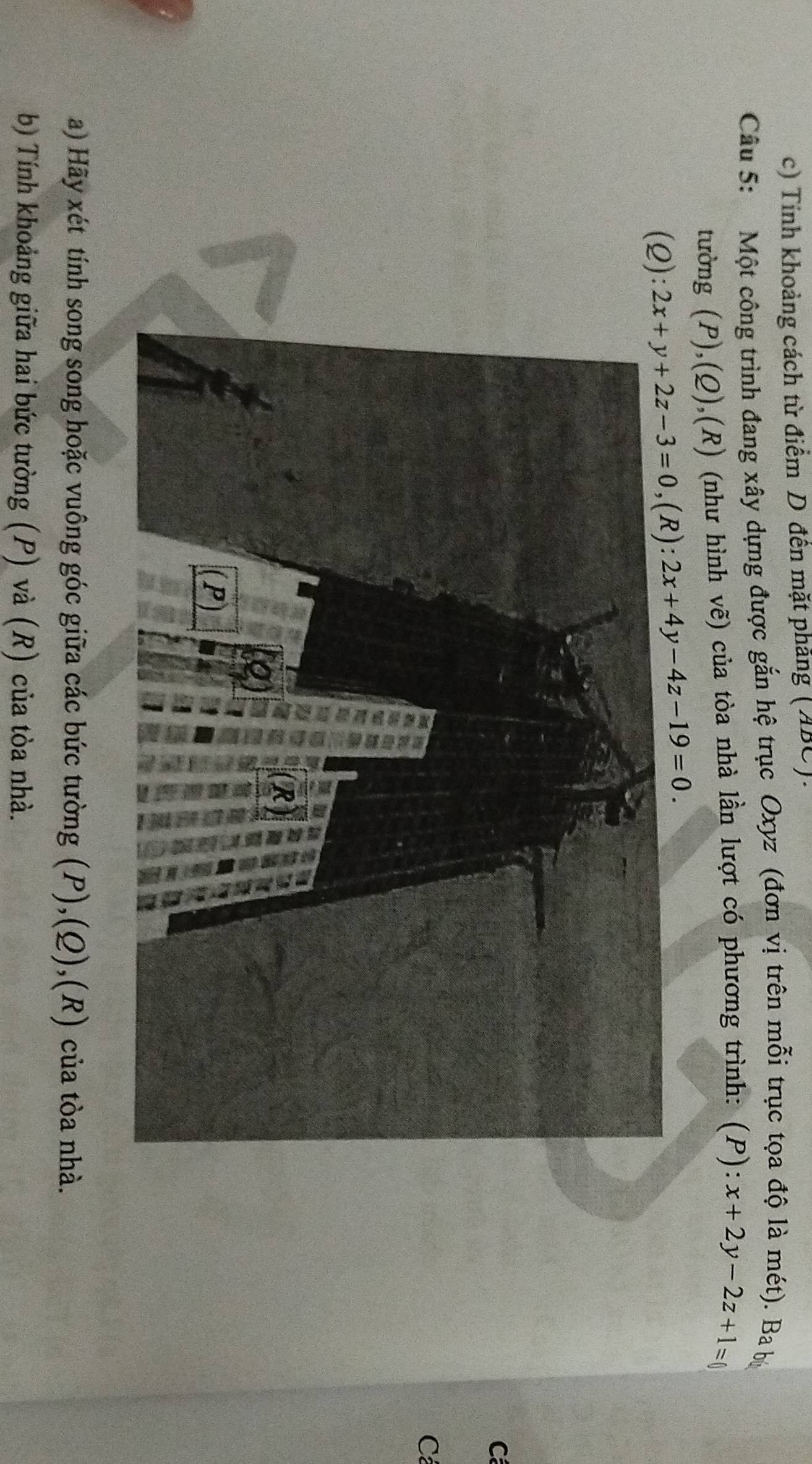 Tỉnh khoảng cách từ điểm D đến mặt phẳng (ABC).
Câu 5: Một công trình đang xây dựng được gắn hệ trục Oxyz (đơn vị trên mỗi trục tọa độ là mét). Ba bộ
tường (P),(Q),(R) (như hình vẽ) của tòa nhà lần lượt có phương trình: (P): x+2y-2z+1=0
(
C
Cả
a) Hãy xét tính song song hoặc vuông góc giữa các bức tường (P),(Q),(R) của tòa nhà.
b) Tính khoảng giữa hai bức tường (P) và (R) của tòa nhà.