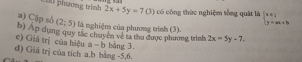 Chu phương trình 2x+5y=7(3) có công thức nghiệm tổng quát là beginarrayl x∈ i y=ax+bendarray.
a) Cặp số (2;5) là nghiệm của phương trình (3). 
b) Áp dụng quy tắc chuyền vế ta thu được phương trình 2x=5y-7. 
c) Giá trị của hiệu a-b bằng 3. 
d) Giá trị của tích a. b bằng -5, 6.