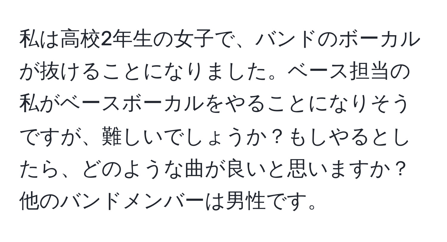 私は高校2年生の女子で、バンドのボーカルが抜けることになりました。ベース担当の私がベースボーカルをやることになりそうですが、難しいでしょうか？もしやるとしたら、どのような曲が良いと思いますか？他のバンドメンバーは男性です。