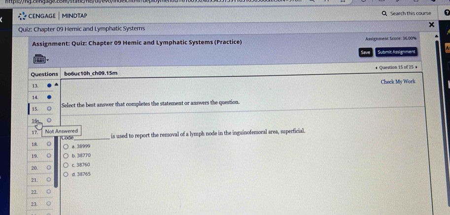 CENGAGE | MINDTAP Search this course
Quiz: Chapter 09 Hemic and Lymphatic Systems
Assignment: Quiz: Chapter 09 Hemic and Lymphatic Systems (Practice) Assignment Score: 36.00%
Save Submit Assignment
.
Questions bo6uc10h_ch09.15m Question 15 of 25 •
13. Check My Work
14.
15. Select the best answer that completes the statement or answers the question.
16n,
17. Not Answered
Code _is used to report the removal of a lymph node in the inguinofemoral area, superficial.
18. a. 38999
19. b. 38770
20. 。 c. 38760
d. 38765
21. 。
22.
23.