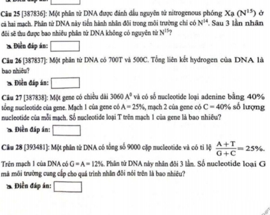 [387836]: Một phân tử DNA được đánh dấu nguyên tử nitrogenous phóng I x_ (N^(15)) Ở 
cả hai mạch. Phân tử DNA này tiến hành nhân đôi trong môi trường chỉ có N^(14). Sau 3 lần nhân 
đôi sẽ thu được bao nhiêu phân tử DNA không có nguyên tử N^(15) ? 
& Điền đáp án: 
Câu 26 [387837]: Một phân tử DNA có 700T và 500C. Tổng liên kết hydrogen của DNA là 
bao nhiêu? 
& Điền đáp án: 
Câu 27 [387838]: Một gene có chiều dài 3060A° và có số nucleotide loại adenine bằng 40%
tổng nucleotide của gene. Mạch 1 của gene có A=25% , mạch 2 của gene có C=40% số lượng 
nucleotide của mỗi mạch. Số nucleotide loại T trên mạch 1 của gene là bao nhiêu? 
& Điền đáp án: 
Câu 28 [393481]: Một phân tử DNA có tổng số 9000 cặp nucleotide và có tỉ lệ  (A+T)/G+C =25%. 
Trên mạch 1 của DNA có G=A=12% 5. Phân tử DNA này nhân đôi 3 lần. Số nucleotide loại G 
mà môi trường cung cấp cho quá trình nhân đôi nói trên là bao nhiêu? 
ồ Điền đáp án: