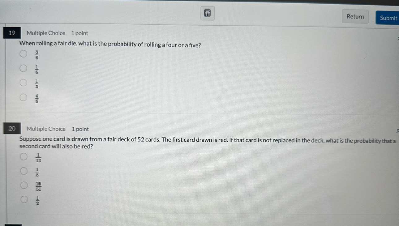 Return Submit
19 Multiple Choice 1 point
When rolling a fair die, what is the probability of rolling a four or a five?
 3/6 
 1/6 
 1/3 
 4/6 
20 Multiple Choice 1 point
Suppose one card is drawn from a fair deck of 52 cards. The first card drawn is red. If that card is not replaced in the deck, what is the probability that a
second card will also be red?
 1/13 
 1/8 
 25/51 
 1/2 