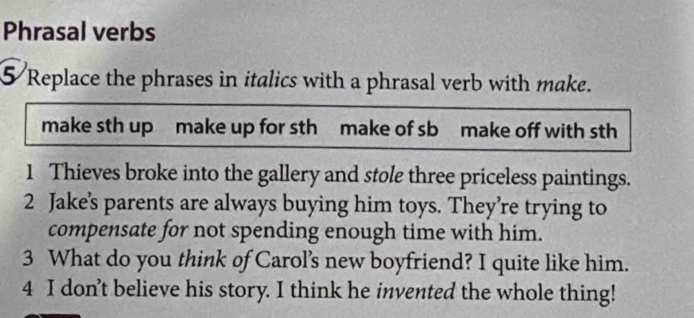 Phrasal verbs 
5 Replace the phrases in italics with a phrasal verb with make. 
make sth up make up for sth make of sb make off with sth 
1 Thieves broke into the gallery and stole three priceless paintings. 
2 Jake’s parents are always buying him toys. They’re trying to 
compensate for not spending enough time with him. 
3 What do you think of Carol's new boyfriend? I quite like him. 
4 I don’t believe his story. I think he invented the whole thing!