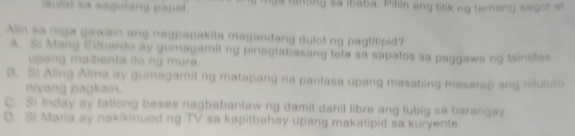 sul at sa sagutang papel.
tanong sa ibaba, Pilin ang titik ng tamang segot at
Alm sa mga gawain ang nagpapakita magandang dulot ng pagtitipid?
A Si Mang Eduardo ay gumagamit ng pinagtabasang tela sa sapatos sa paggawa ng tsinelas
usang maibenta ito ng mura.
B. Si Aling Alma ay gumagamit ng matapang na panlasa upang masabing masarap ang niluluto
niyang pagkain.
C. Si Inday ay tatlong beses nagbabanlaw ng damit dahil libre ang tubig sa barangay.
D. Si Maria ay nakikinuod ng TV sa kapitbahay upang makatipid sa kuryente.