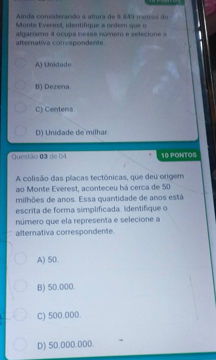 Ainda considerando a altura de 8.849 metros do
Monte Everest, identifique a ordem que o
algarismo 4 ocupa nesse número e selecione a
alternativa correspondente.
A) Unidade.
B) Dezena.
C) Centena.
D) Unidade de milhar.
Questão 03 de 04 10 PONTOS
A colisão das placas tectônicas, que deu origem
ao Monte Everest, aconteceu há cerca de 50
milhões de anos. Essa quantidade de anos está
escrita de forma simplificada. Identifique o
número que ela representa e selecione a
alternativa correspondente.
A) 50.
B) 50.000.
C) 500.000.
D) 50.000.000.