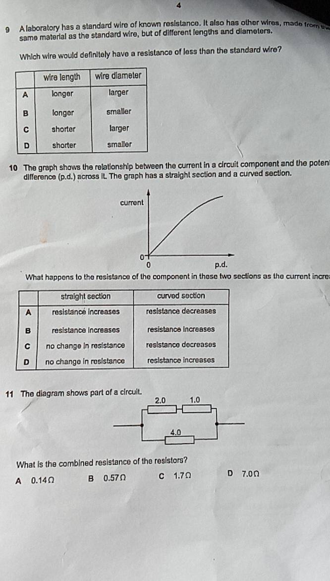 4
9 A laboratory has a standard wire of known resistance. It also has other wires, made from w
same material as the standard wire, but of different lengths and diameters.
Which wire would definitely have a resistance of less than the standard wire?
10 The graph shows the relationship between the current in a circuit component and the poten
difference (p.d.) across it. The graph has a straight section and a curved section.
current
0
0 p.d.
What happens to the resistance of the component in these two sections as the current incre
straight section curved section
A resistancé increases resistance decreases
B resistance increases resistance increases
C no change in resistance resistance decreases
D no change in resistance resistance increases
11 The diagram shows part of a circuit.
What is the combined resistance of the resistors?
A 0.14Ω B 0.57Ω C 1.7Ω D 7.0Ω