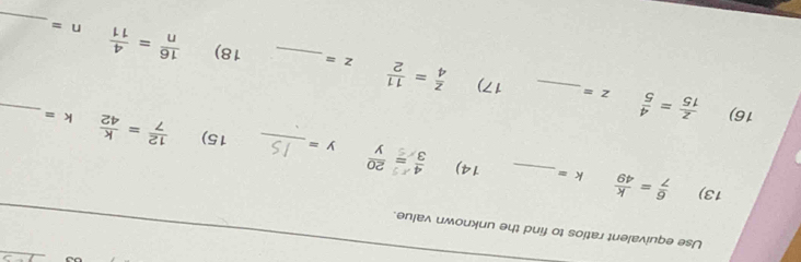 Use equivalent ratios to find the unknown value. 
13)  6/7 = k/49  k= _ 14) : - ; 
_
y= _ 15)  12/7 = k/42  k=
16)  z/15 = 4/5  z= _17)  z/4 = 11/2 
_
z= _ 18)  16/n = 4/11  n=