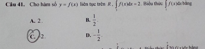 Cho hàm số y=f(x) liên tục trên R, ∈tlimits _3f(x)dx=2. Biểu thức ∈tlimits _5f(x)dx bǎng
A. 2. B.  1/2 .
C. -2.
D. - 1/2 . 
7
7
f(x) dr bảng